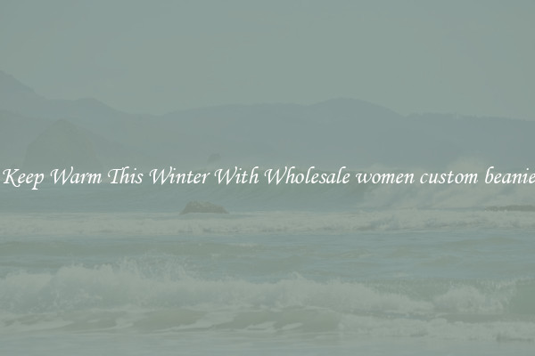 Keep Warm This Winter With Wholesale women custom beanie